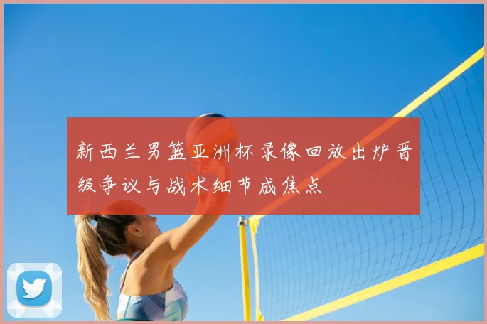 新西兰男篮亚洲杯录像回放出炉晋级争议与战术细节成焦点