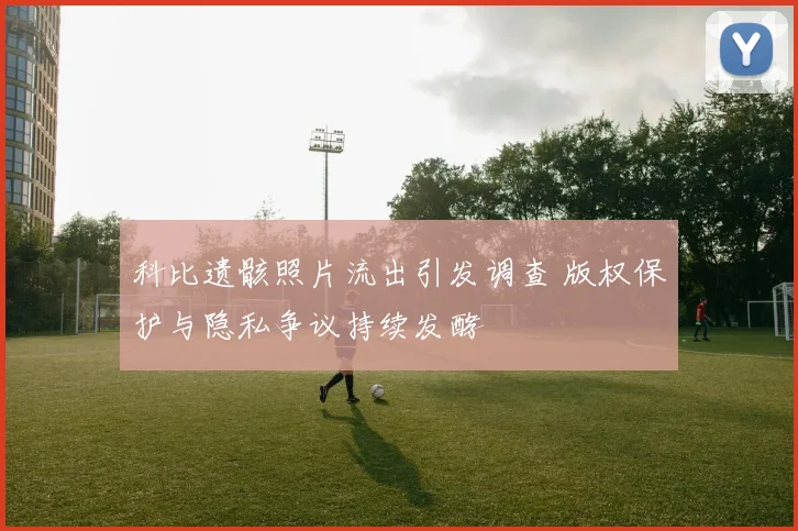 科比遗骸照片流出引发调查 版权保护与隐私争议持续发酵