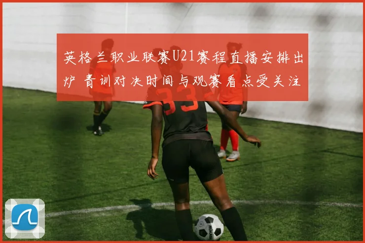 英格兰职业联赛U21赛程直播安排出炉 青训对决时间与观赛看点受关注