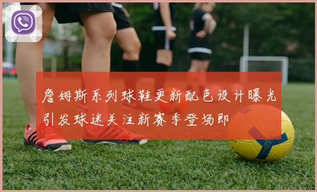 詹姆斯系列球鞋更新配色设计曝光引发球迷关注新赛季登场即